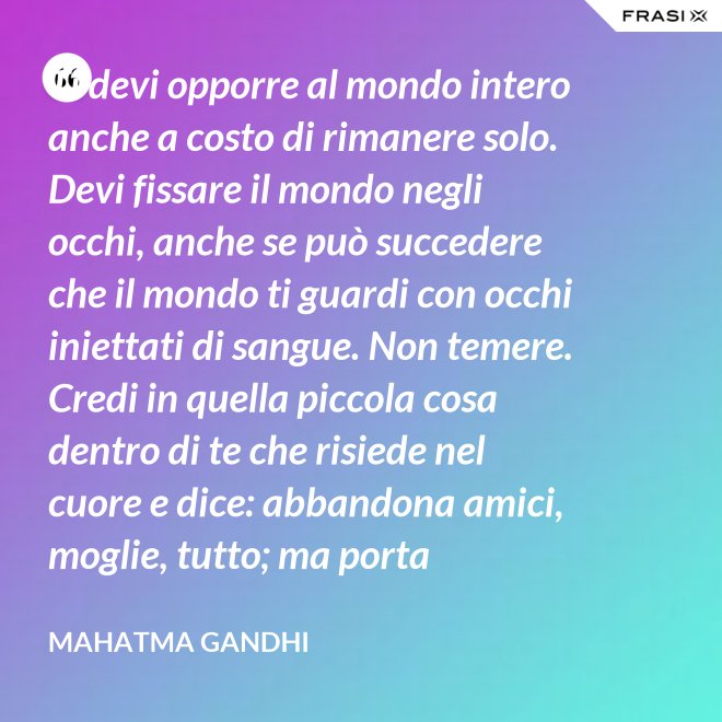 Ti devi opporre al mondo intero anche a costo di rimanere solo. Devi fissare il mondo negli occhi, anche se può succedere che il mondo ti guardi con occhi iniettati di sangue. Non temere. Credi in quella piccola cosa dentro di te che risiede nel cuore e dice: abbandona amici, moglie, tutto; ma porta testimonianza a quello per cui sei vissuto e per cui devi morire. Ogni persona che incontri è migliore di te in qualcosa; in quella cosa impara. - Mahatma Gandhi
