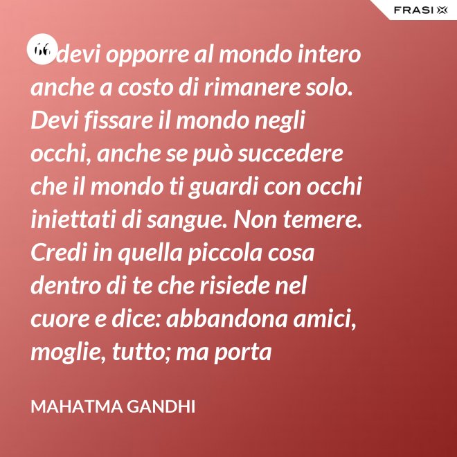 Ti devi opporre al mondo intero anche a costo di rimanere solo. Devi fissare il mondo negli occhi, anche se può succedere che il mondo ti guardi con occhi iniettati di sangue. Non temere. Credi in quella piccola cosa dentro di te che risiede nel cuore e dice: abbandona amici, moglie, tutto; ma porta testimonianza a quello per cui sei vissuto e per cui devi morire. Ogni persona che incontri è migliore di te in qualcosa; in quella cosa impara. - Mahatma Gandhi