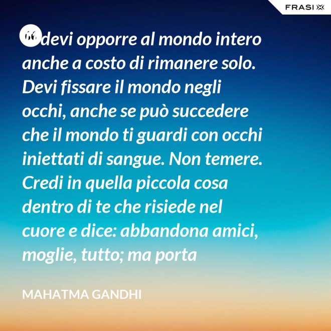 Ti devi opporre al mondo intero anche a costo di rimanere solo. Devi fissare il mondo negli occhi, anche se può succedere che il mondo ti guardi con occhi iniettati di sangue. Non temere. Credi in quella piccola cosa dentro di te che risiede nel cuore e dice: abbandona amici, moglie, tutto; ma porta testimonianza a quello per cui sei vissuto e per cui devi morire. Ogni persona che incontri è migliore di te in qualcosa; in quella cosa impara. - Mahatma Gandhi