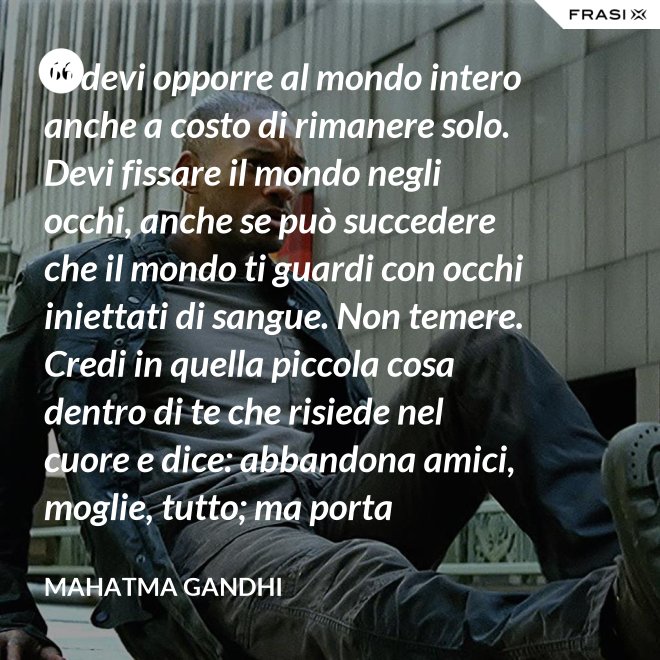 Ti devi opporre al mondo intero anche a costo di rimanere solo. Devi fissare il mondo negli occhi, anche se può succedere che il mondo ti guardi con occhi iniettati di sangue. Non temere. Credi in quella piccola cosa dentro di te che risiede nel cuore e dice: abbandona amici, moglie, tutto; ma porta testimonianza a quello per cui sei vissuto e per cui devi morire. Ogni persona che incontri è migliore di te in qualcosa; in quella cosa impara. - Mahatma Gandhi