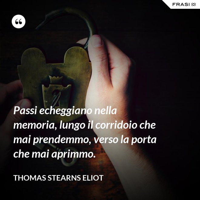 Passi echeggiano nella memoria, lungo il corridoio che mai prendemmo, verso la porta che mai aprimmo. - Thomas Stearns Eliot