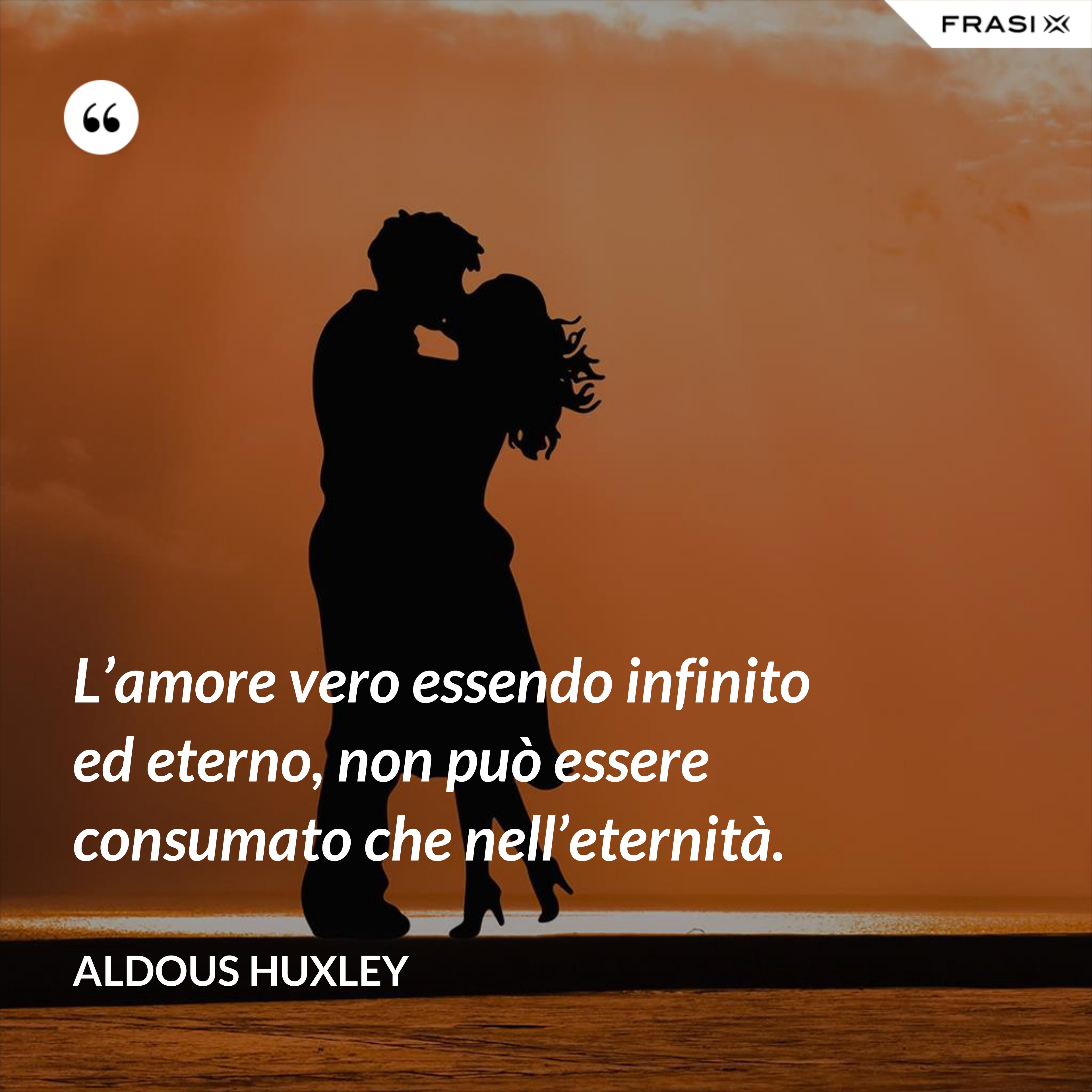L’amore vero essendo infinito ed eterno, non può essere consumato che nell’eternità. - Aldous Huxley