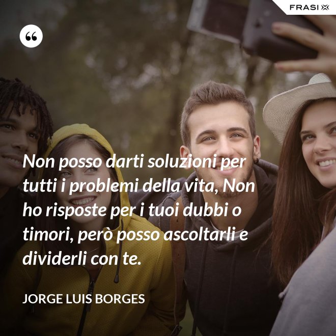 Non posso darti soluzioni per tutti i problemi della vita, Non ho risposte per i tuoi dubbi o timori, però posso ascoltarli e dividerli con te. - Jorge Luis Borges