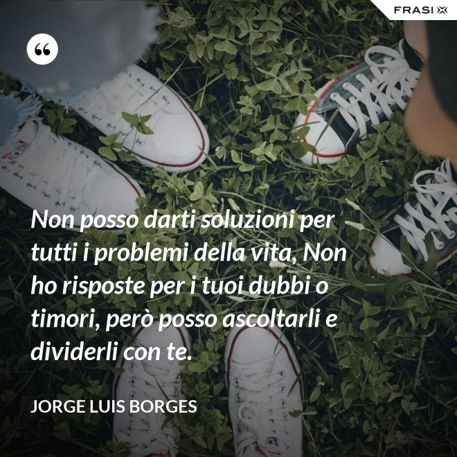 Non posso darti soluzioni per tutti i problemi della vita, Non ho risposte per i tuoi dubbi o timori, però posso ascoltarli e dividerli con te. - Jorge Luis Borges