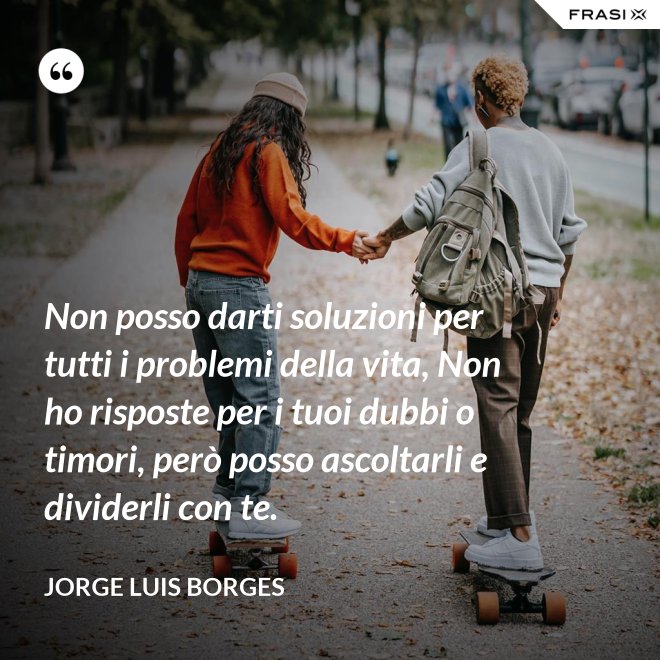 Non posso darti soluzioni per tutti i problemi della vita, Non ho risposte per i tuoi dubbi o timori, però posso ascoltarli e dividerli con te. - Jorge Luis Borges