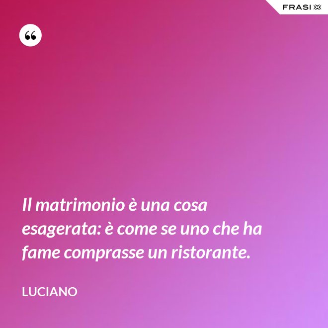 Il matrimonio è una cosa esagerata: è come se uno che ha fame comprasse un ristorante. - Luciano