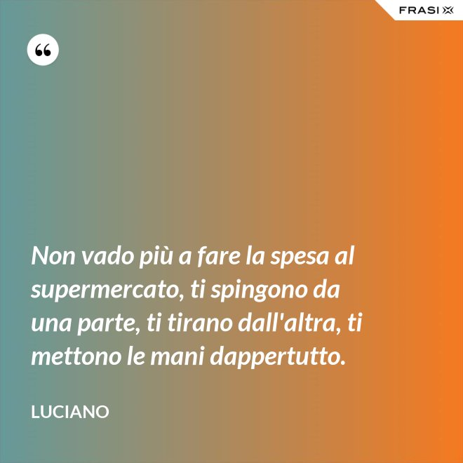 Non vado più a fare la spesa al supermercato, ti spingono da una parte, ti tirano dall'altra, ti mettono le mani dappertutto. - Luciano