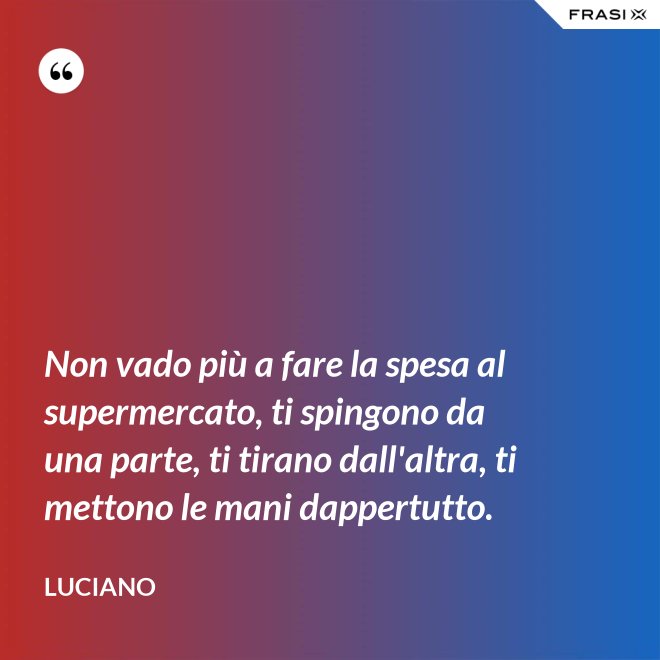 Non vado più a fare la spesa al supermercato, ti spingono da una parte, ti tirano dall'altra, ti mettono le mani dappertutto. - Luciano