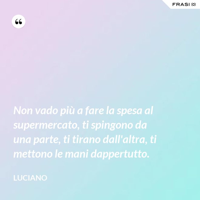 Non vado più a fare la spesa al supermercato, ti spingono da una parte, ti tirano dall'altra, ti mettono le mani dappertutto. - Luciano