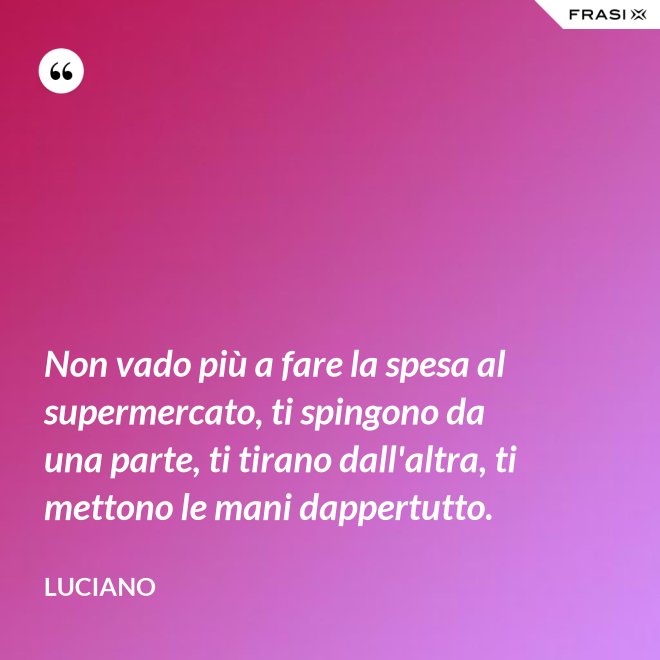 Non vado più a fare la spesa al supermercato, ti spingono da una parte, ti tirano dall'altra, ti mettono le mani dappertutto. - Luciano