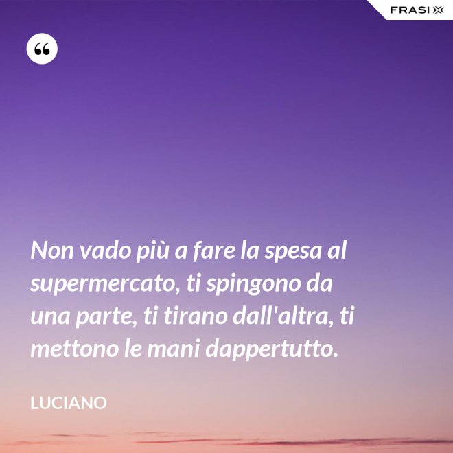 Non vado più a fare la spesa al supermercato, ti spingono da una parte, ti tirano dall'altra, ti mettono le mani dappertutto. - Luciano