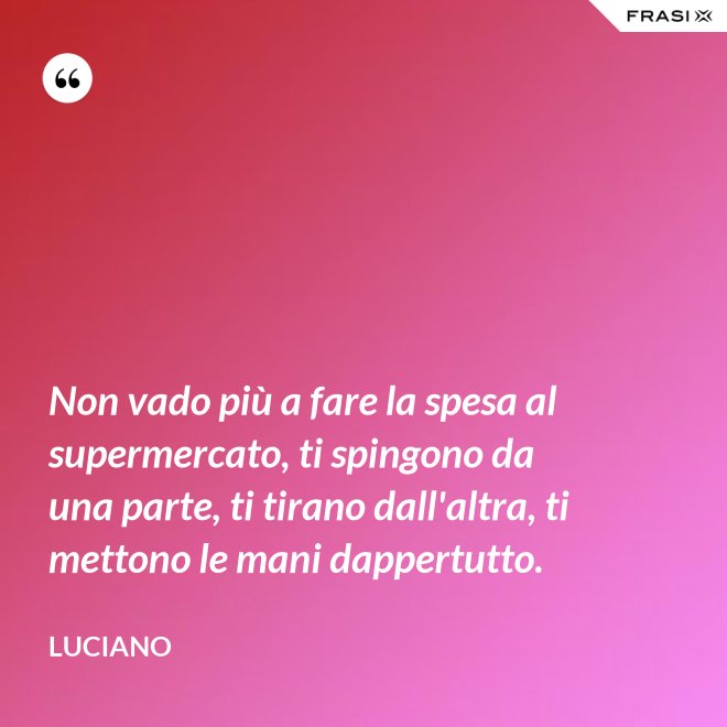Non vado più a fare la spesa al supermercato, ti spingono da una parte, ti tirano dall'altra, ti mettono le mani dappertutto. - Luciano