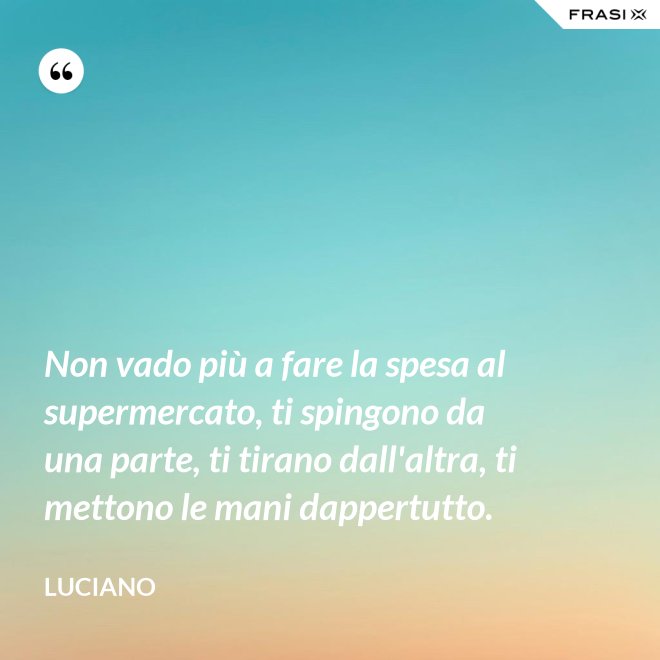 Non vado più a fare la spesa al supermercato, ti spingono da una parte, ti tirano dall'altra, ti mettono le mani dappertutto. - Luciano