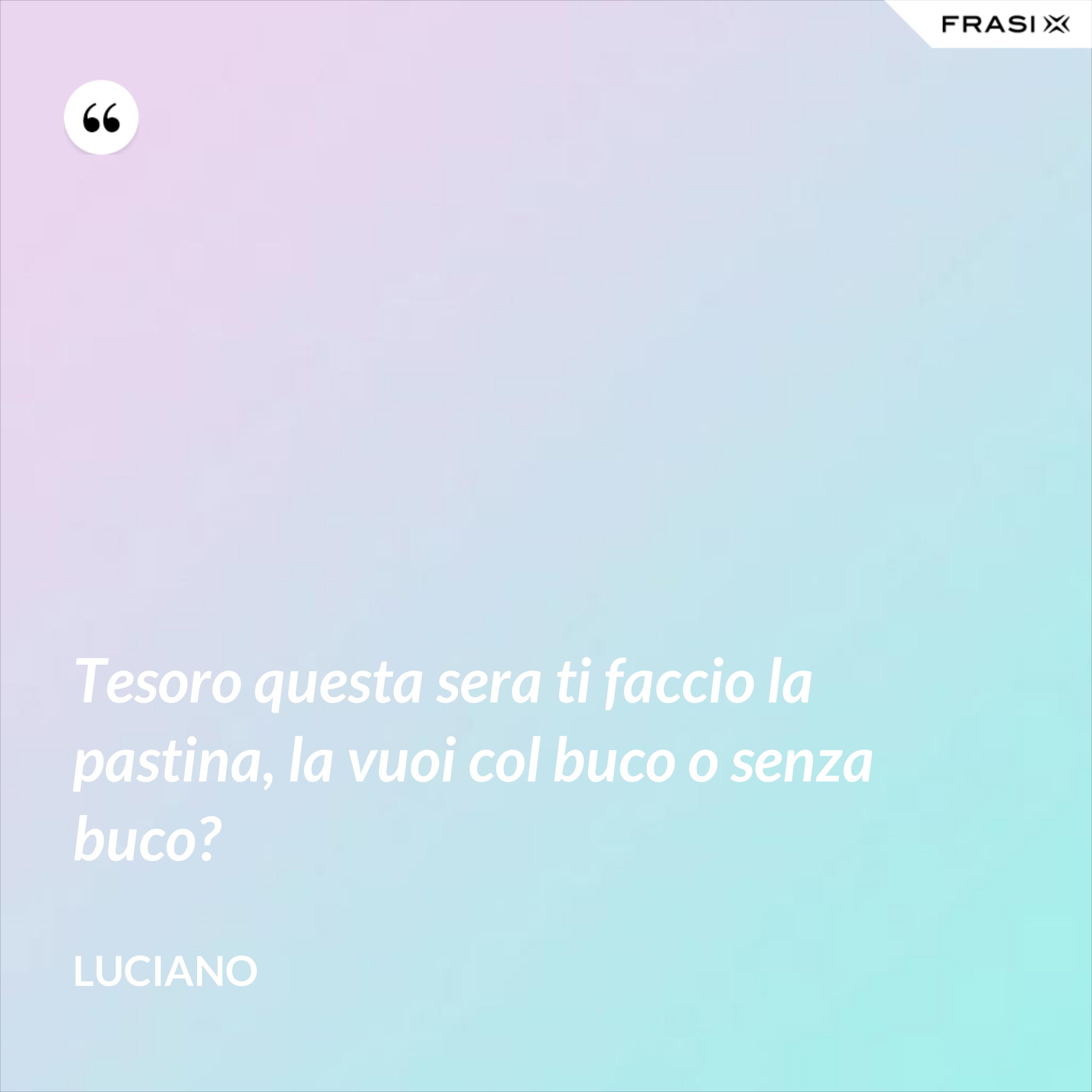 Tesoro questa sera ti faccio la pastina, la vuoi col buco o senza buco? - Luciano