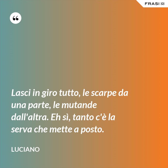 Lasci in giro tutto, le scarpe da una parte, le mutande dall'altra. Eh sì, tanto c'è la serva che mette a posto. - Luciano