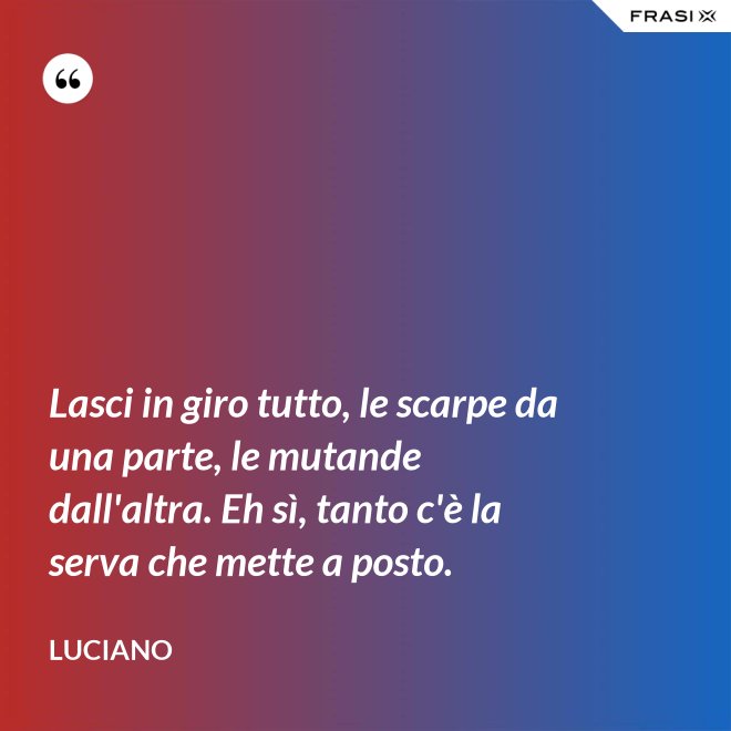 Lasci in giro tutto, le scarpe da una parte, le mutande dall'altra. Eh sì, tanto c'è la serva che mette a posto. - Luciano