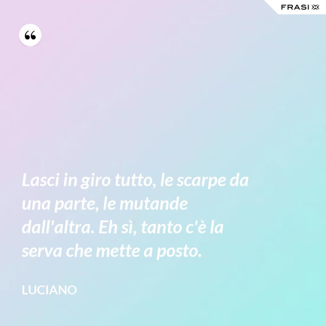 Lasci in giro tutto, le scarpe da una parte, le mutande dall'altra. Eh sì, tanto c'è la serva che mette a posto. - Luciano