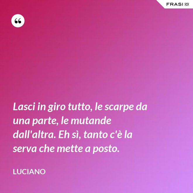 Lasci in giro tutto, le scarpe da una parte, le mutande dall'altra. Eh sì, tanto c'è la serva che mette a posto. - Luciano