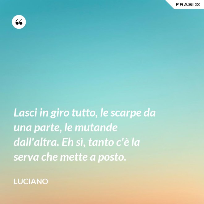 Lasci in giro tutto, le scarpe da una parte, le mutande dall'altra. Eh sì, tanto c'è la serva che mette a posto. - Luciano