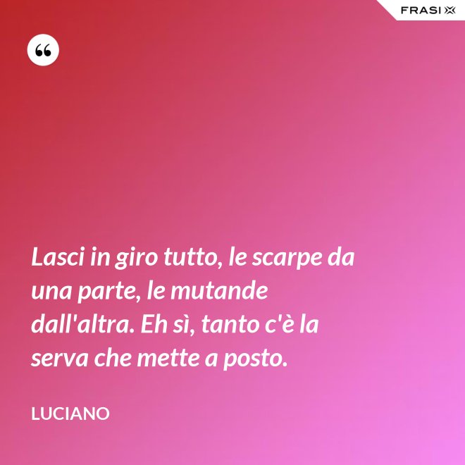 Lasci in giro tutto, le scarpe da una parte, le mutande dall'altra. Eh sì, tanto c'è la serva che mette a posto. - Luciano