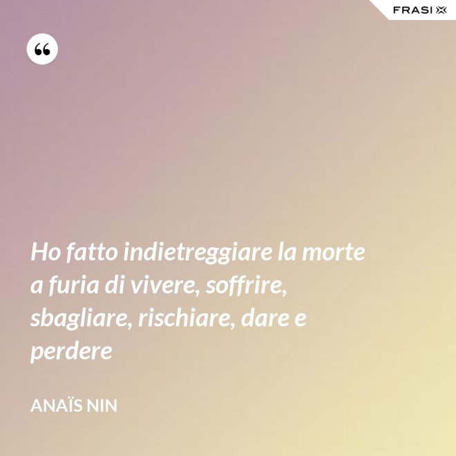 Ho fatto indietreggiare la morte a furia di vivere, soffrire, sbagliare, rischiare, dare e perdere - Anaïs Nin