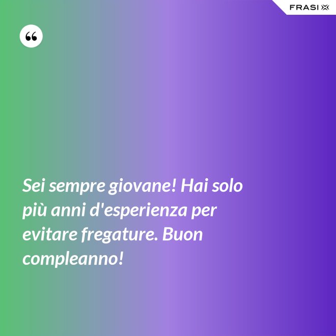 Sei sempre giovane! Hai solo più anni d'esperienza per evitare fregature. Buon compleanno! - Anonimo
