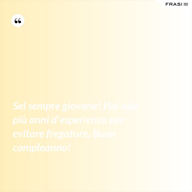 Sei sempre giovane! Hai solo più anni d'esperienza per evitare fregature. Buon compleanno! - Anonimo