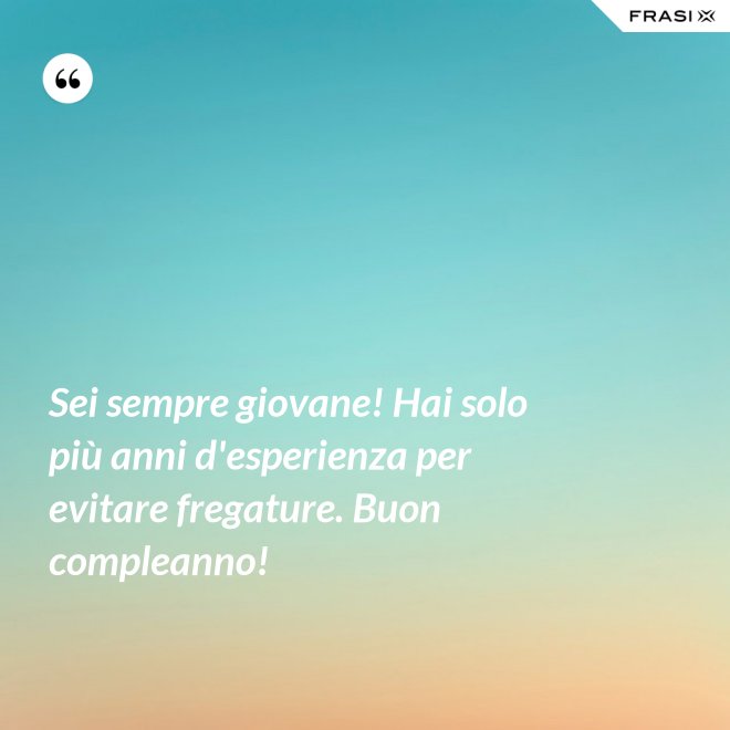 Sei sempre giovane! Hai solo più anni d'esperienza per evitare fregature. Buon compleanno! - Anonimo