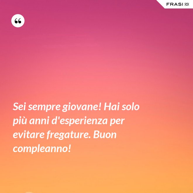 Sei sempre giovane! Hai solo più anni d'esperienza per evitare fregature. Buon compleanno! - Anonimo