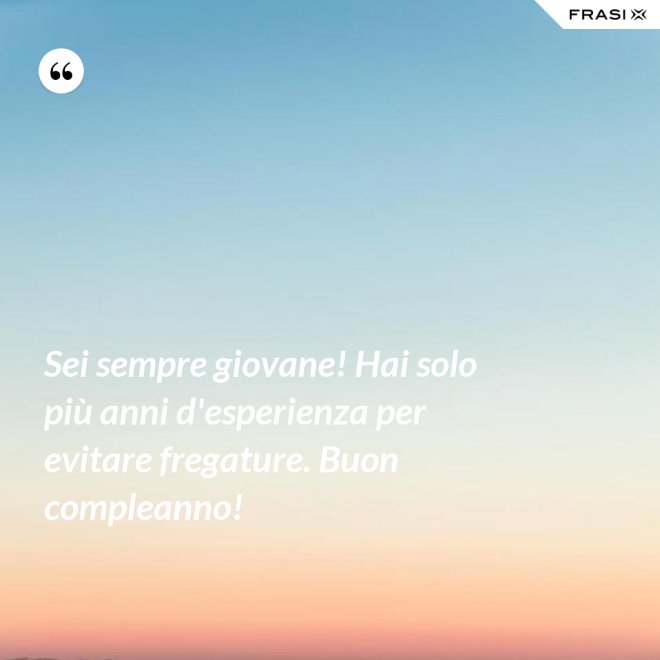 Sei sempre giovane! Hai solo più anni d'esperienza per evitare fregature. Buon compleanno! - Anonimo