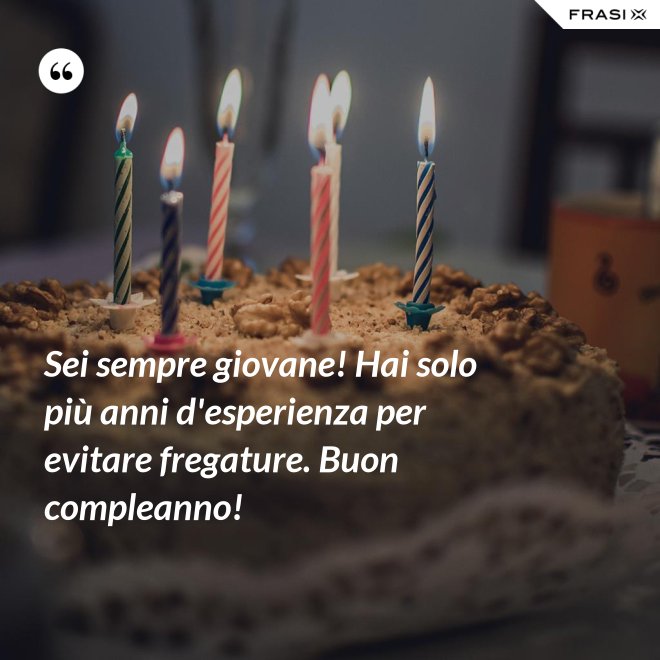 Sei sempre giovane! Hai solo più anni d'esperienza per evitare fregature. Buon compleanno! - Anonimo
