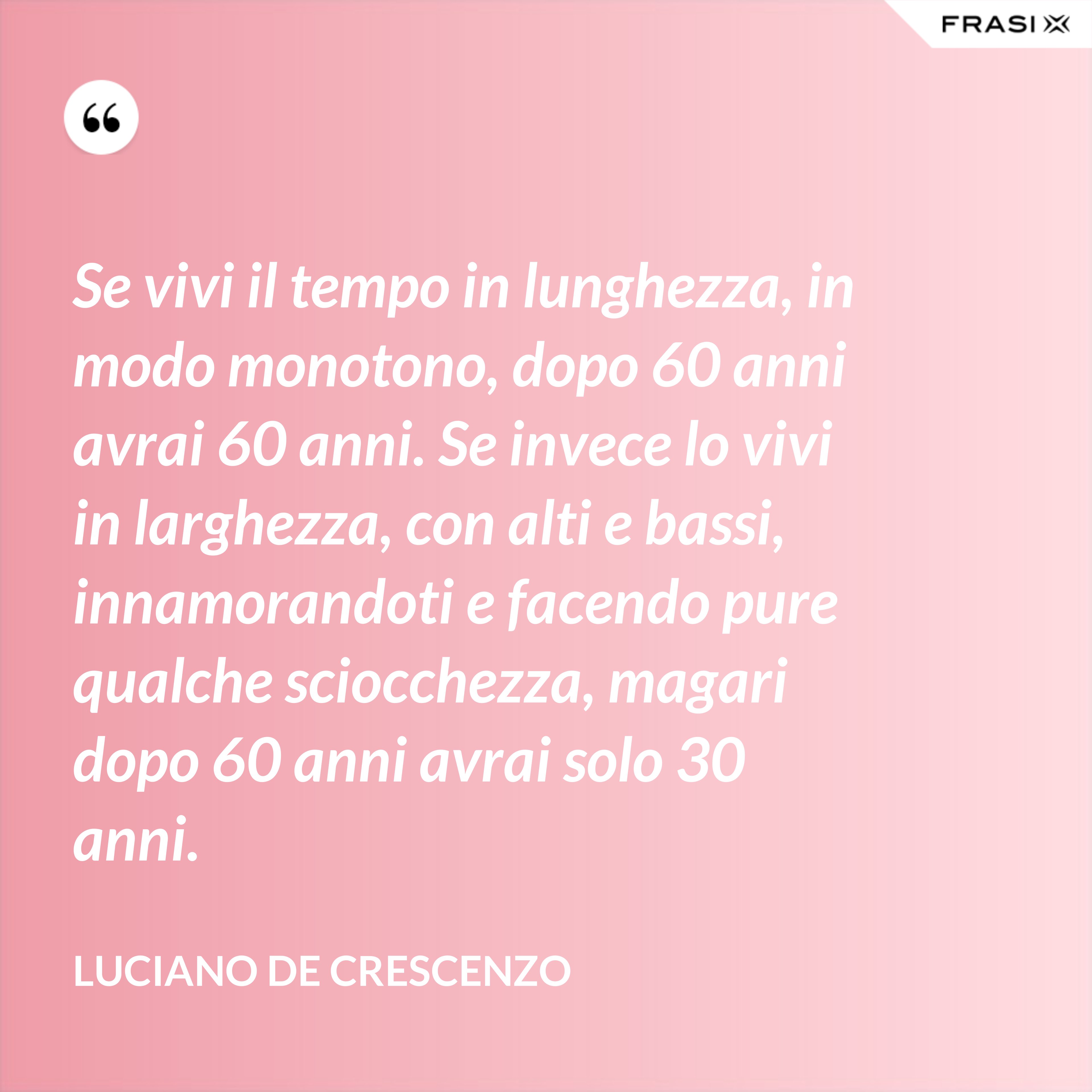 Se vivi il tempo in lunghezza, in modo monotono, dopo 60 anni avrai 60 anni. Se invece lo vivi in larghezza, con alti e bassi, innamorandoti e facendo pure qualche sciocchezza, magari dopo 60 anni avrai solo 30 anni. - Luciano De Crescenzo