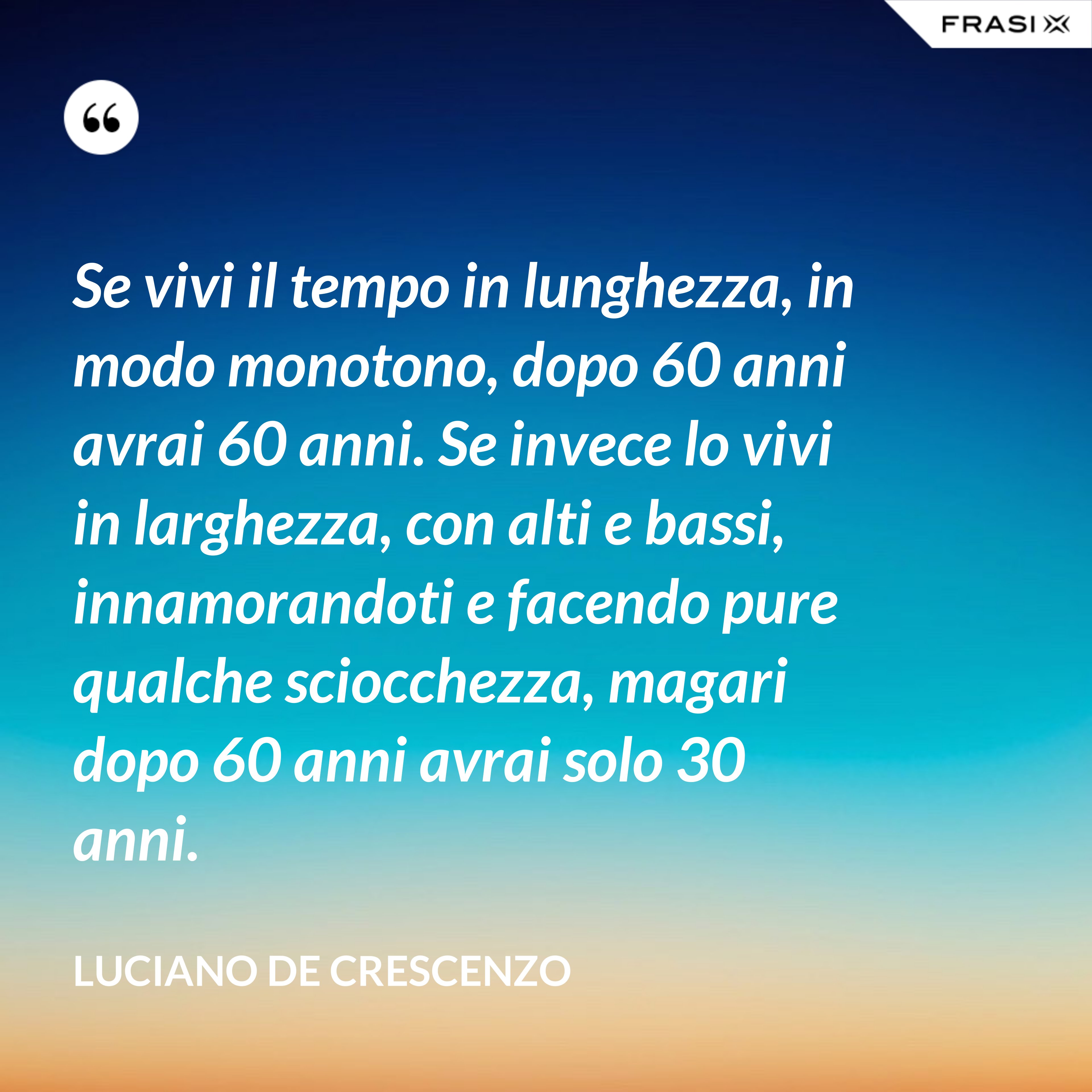 Se vivi il tempo in lunghezza, in modo monotono, dopo 60 anni avrai 60 anni. Se invece lo vivi in larghezza, con alti e bassi, innamorandoti e facendo pure qualche sciocchezza, magari dopo 60 anni avrai solo 30 anni. - Luciano De Crescenzo
