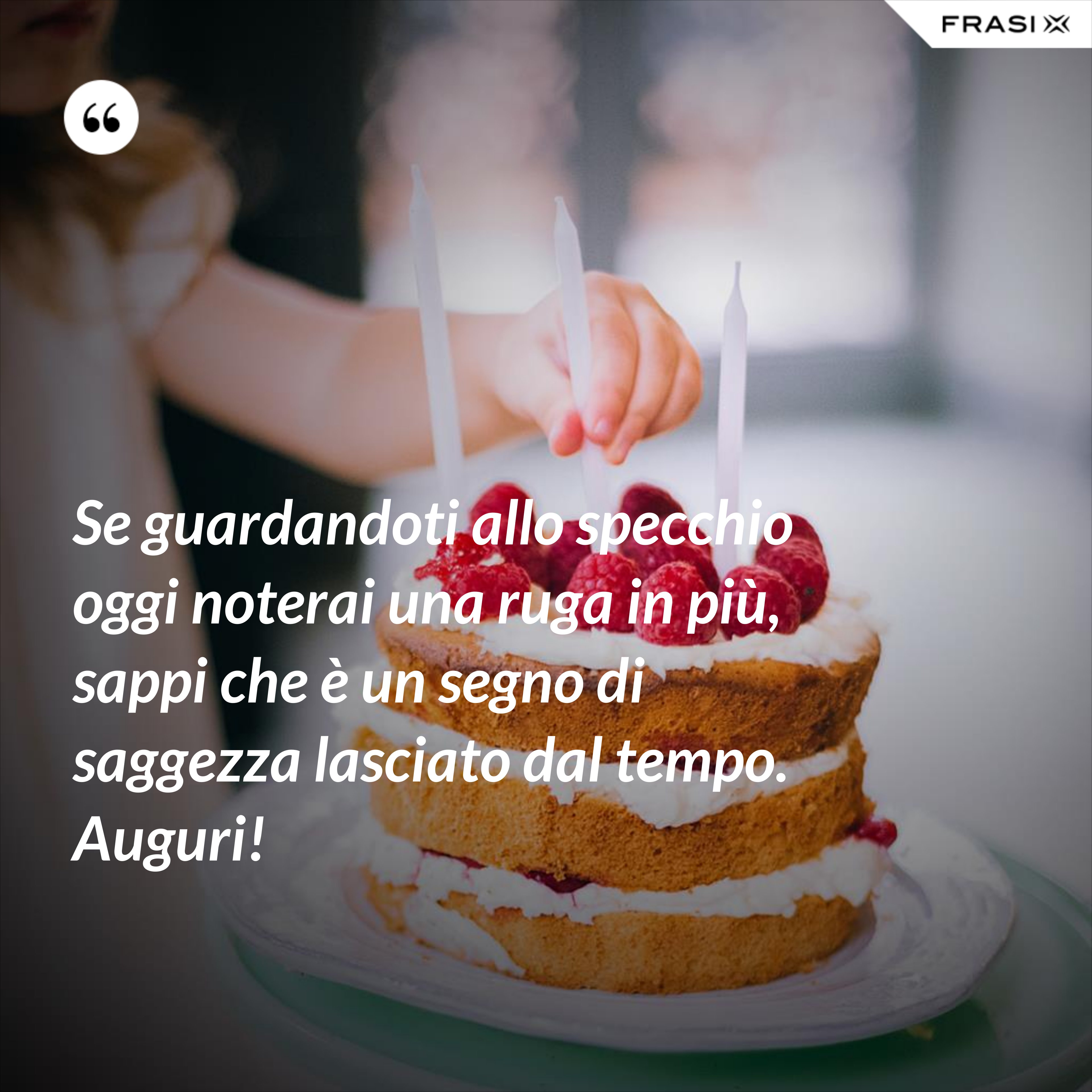 Se guardandoti allo specchio oggi noterai una ruga in più, sappi che è un segno di saggezza lasciato dal tempo. Auguri! - Anonimo