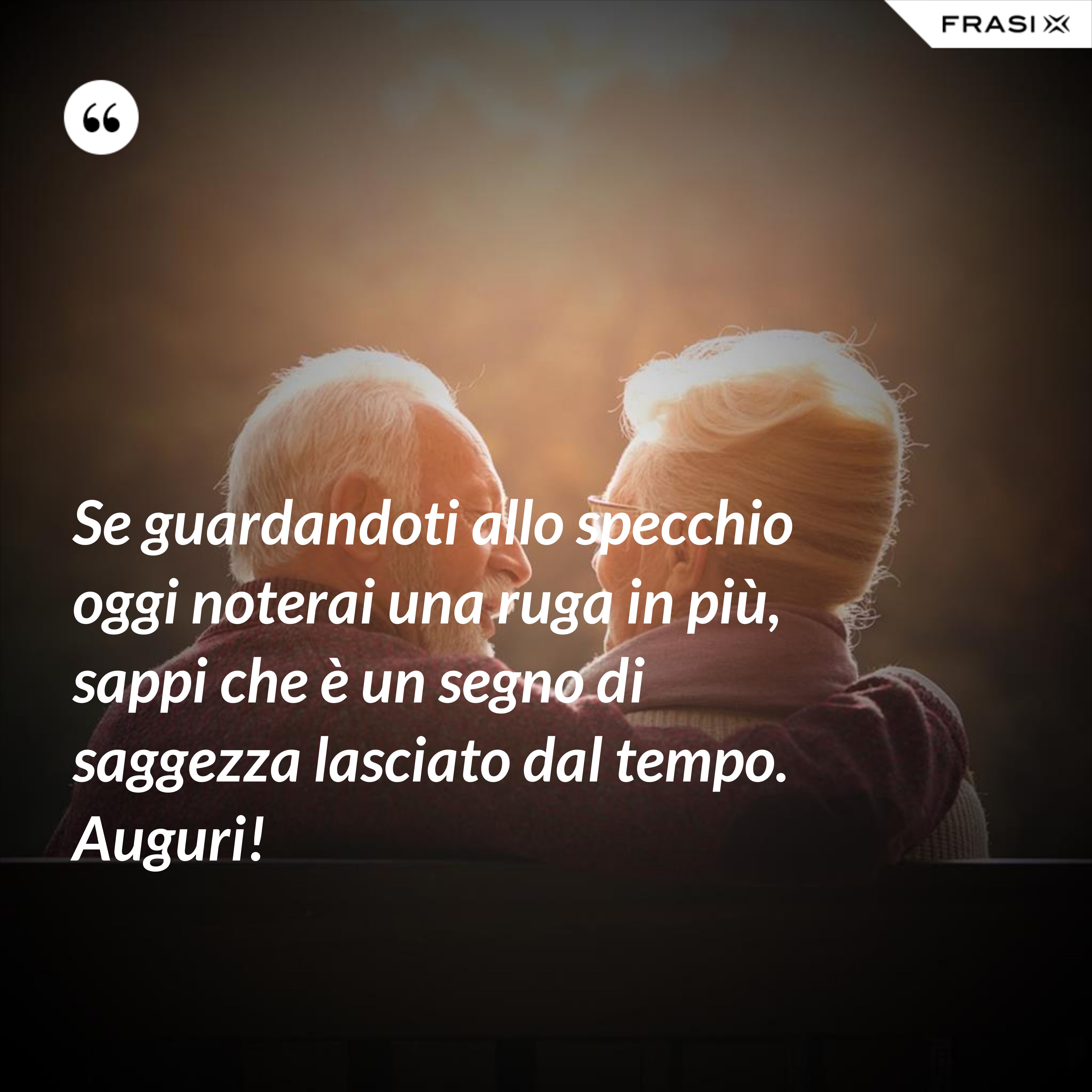 Se guardandoti allo specchio oggi noterai una ruga in più, sappi che è un segno di saggezza lasciato dal tempo. Auguri! - Anonimo