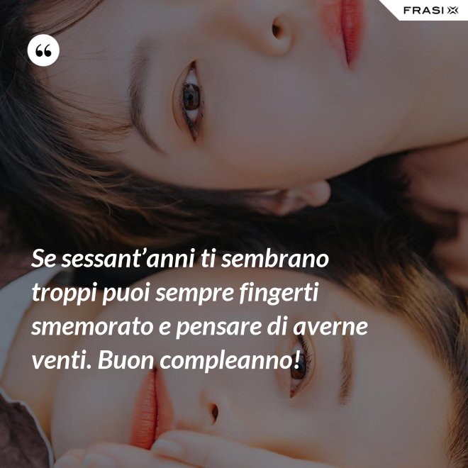 Se sessant’anni ti sembrano troppi puoi sempre fingerti smemorato e pensare di averne venti. Buon compleanno! - Anonimo