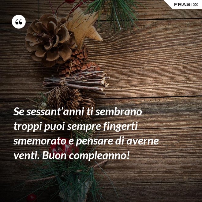 Se sessant’anni ti sembrano troppi puoi sempre fingerti smemorato e pensare di averne venti. Buon compleanno! - Anonimo