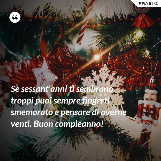 Se sessant’anni ti sembrano troppi puoi sempre fingerti smemorato e pensare di averne venti. Buon compleanno! - Anonimo