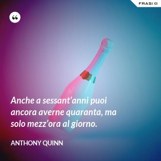 Anche a sessant’anni puoi ancora averne quaranta, ma solo mezz’ora al giorno. - Anthony Quinn