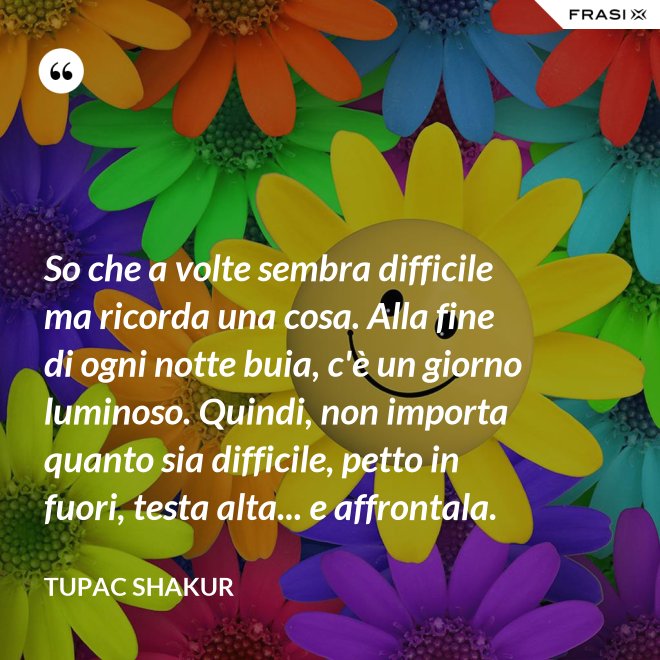 So che a volte sembra difficile ma ricorda una cosa. Alla fine di ogni notte buia, c'è un giorno luminoso. Quindi, non importa quanto sia difficile, petto in fuori, testa alta... e affrontala. - Tupac Shakur