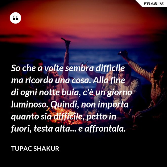 So che a volte sembra difficile ma ricorda una cosa. Alla fine di ogni notte buia, c'è un giorno luminoso. Quindi, non importa quanto sia difficile, petto in fuori, testa alta... e affrontala. - Tupac Shakur