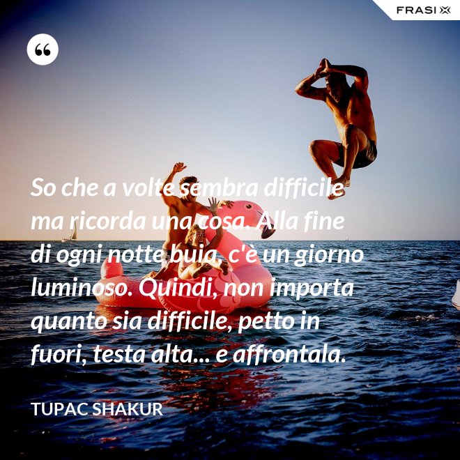 So che a volte sembra difficile ma ricorda una cosa. Alla fine di ogni notte buia, c'è un giorno luminoso. Quindi, non importa quanto sia difficile, petto in fuori, testa alta... e affrontala. - Tupac Shakur