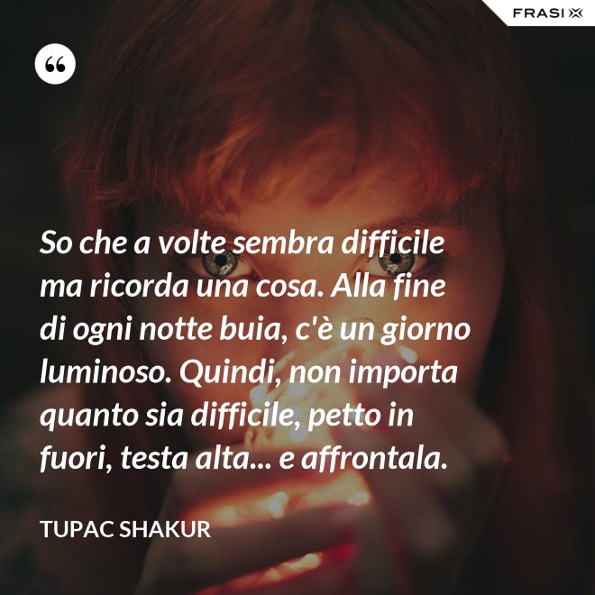 So che a volte sembra difficile ma ricorda una cosa. Alla fine di ogni notte buia, c'è un giorno luminoso. Quindi, non importa quanto sia difficile, petto in fuori, testa alta... e affrontala. - Tupac Shakur