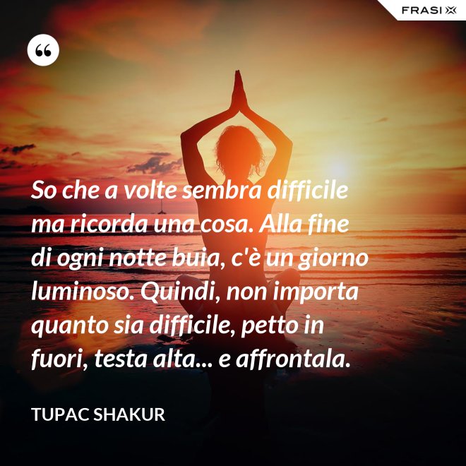 So che a volte sembra difficile ma ricorda una cosa. Alla fine di ogni notte buia, c'è un giorno luminoso. Quindi, non importa quanto sia difficile, petto in fuori, testa alta... e affrontala. - Tupac Shakur