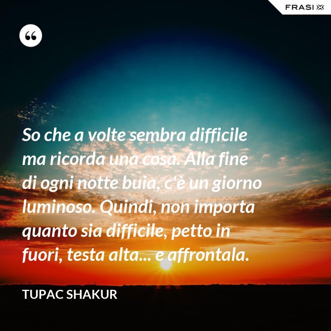 So che a volte sembra difficile ma ricorda una cosa. Alla fine di ogni notte buia, c'è un giorno luminoso. Quindi, non importa quanto sia difficile, petto in fuori, testa alta... e affrontala. - Tupac Shakur