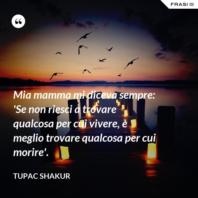 Mia mamma mi diceva sempre: 'Se non riesci a trovare qualcosa per cui vivere, è meglio trovare qualcosa per cui morire'. - Tupac Shakur