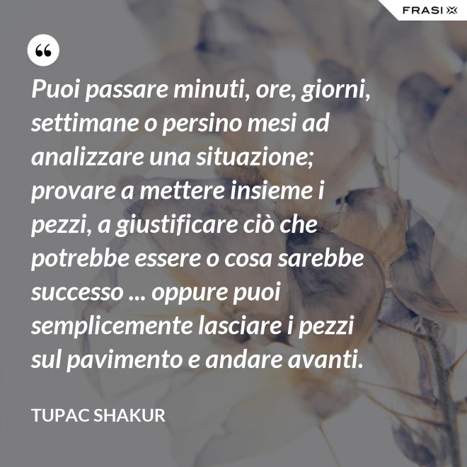 Puoi passare minuti, ore, giorni, settimane o persino mesi ad analizzare una situazione; provare a mettere insieme i pezzi, a giustificare ciò che potrebbe essere o cosa sarebbe successo ... oppure puoi semplicemente lasciare i pezzi sul pavimento e andare avanti. - Tupac Shakur