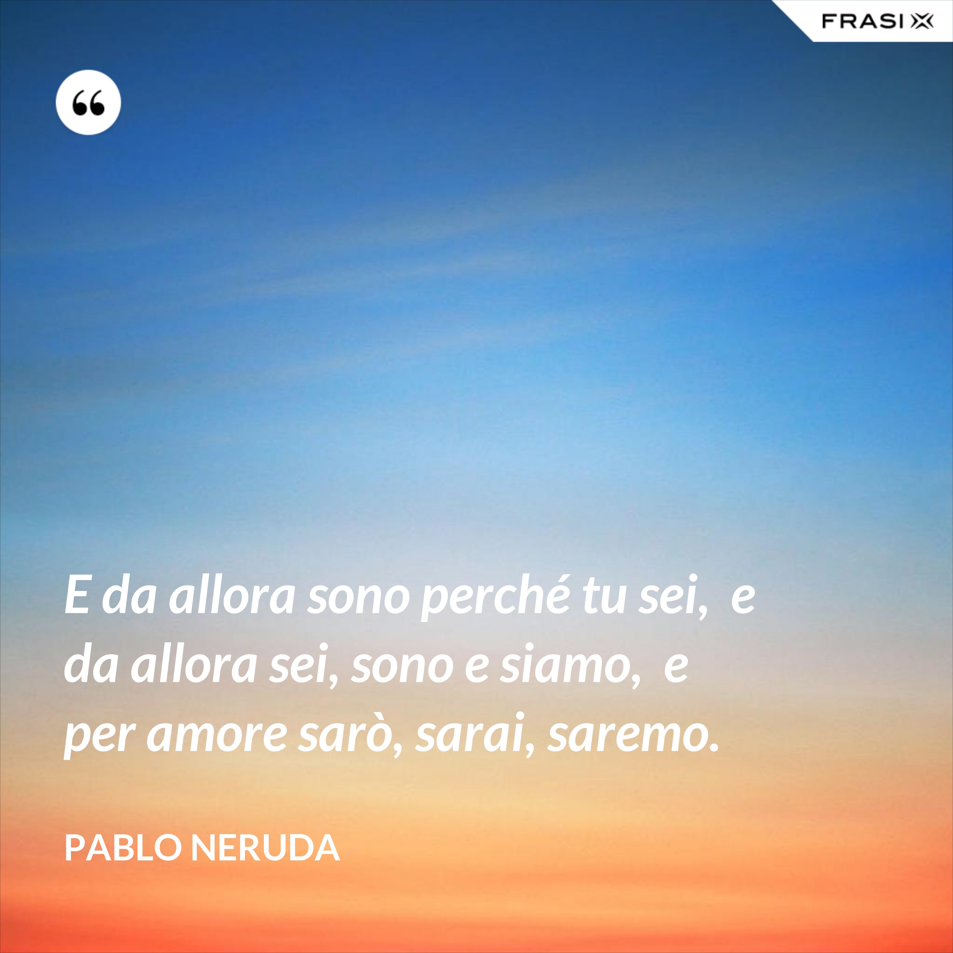 E da allora sono perché tu sei,  e da allora sei, sono e siamo,  e per amore sarò, sarai, saremo. - Pablo Neruda