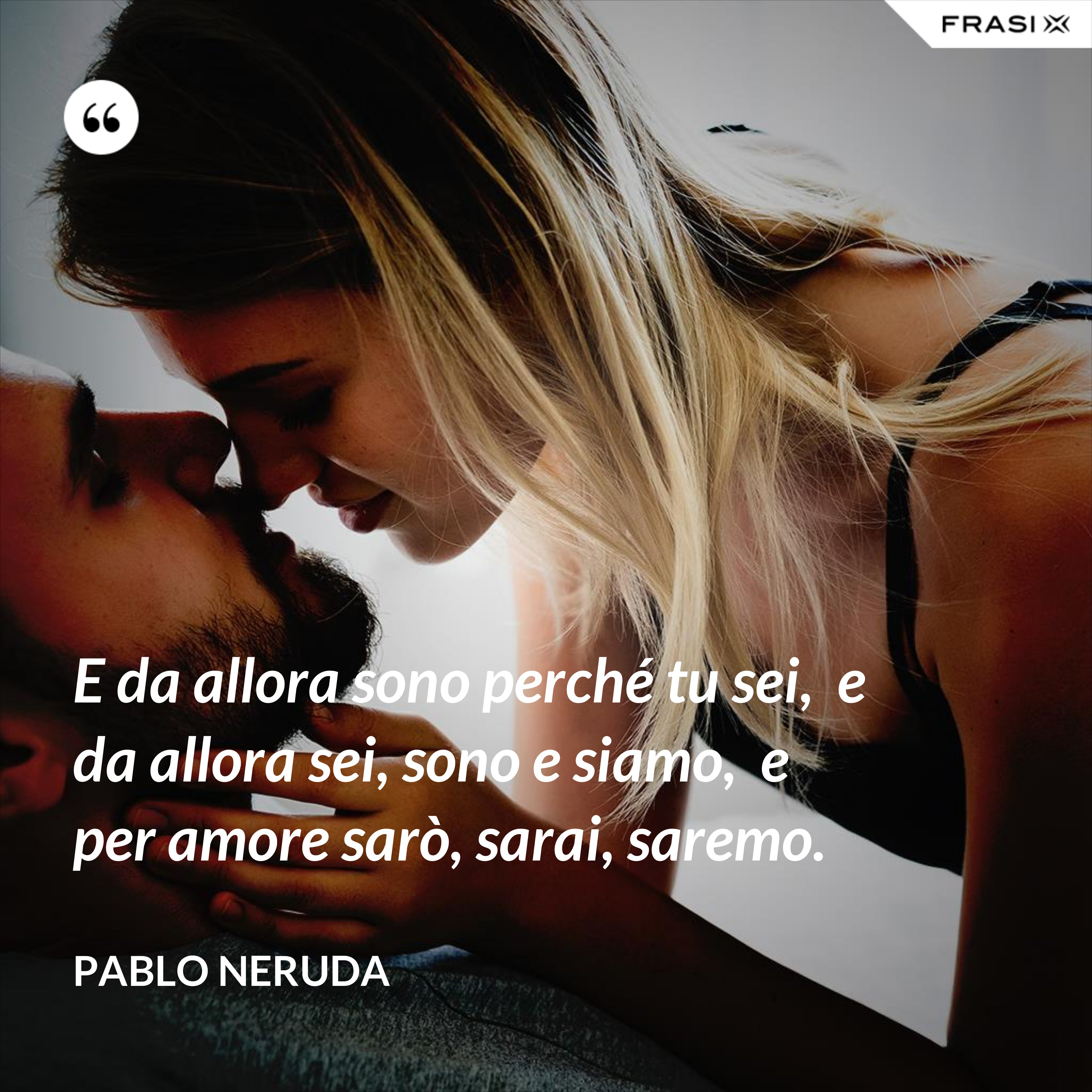 E da allora sono perché tu sei,  e da allora sei, sono e siamo,  e per amore sarò, sarai, saremo. - Pablo Neruda