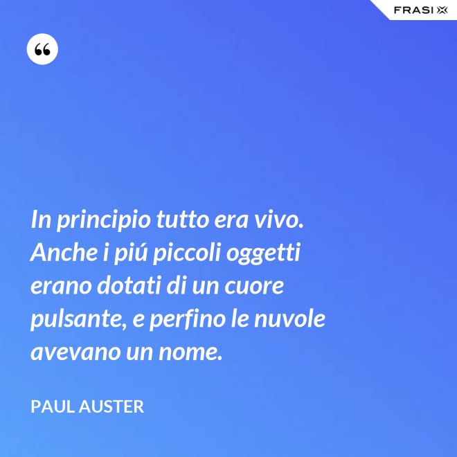 In principio tutto era vivo. Anche i piú piccoli oggetti erano dotati di un cuore pulsante, e perfino le nuvole avevano un nome. - Paul Auster